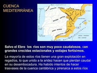 CUENCA MEDITERRÁNEA Salvo el Ebro  los   ríos son muy poco caudalosos , c on grandes crecidas estacionales y estiajes fortísimos.   La mayoría de estos ríos tienen una gran explotación en regadíos, lo que unido a la aridez hacen que pierdan caudal en su desembocadura. Ha habido intentos de hacer trasvases de la cuenca cantábrica y pirenaica a estos ríos 
