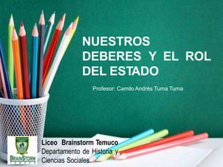 Liceo Brainstorm Temuco
Departamento de Historia y
Ciencias Sociales.
NUESTROS
DEBERES Y EL ROL
DEL ESTADO
Profesor: Camilo Andrés Tuma Tuma
 