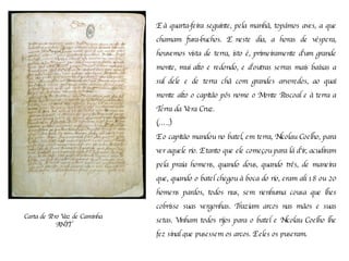 Carta de Pêro Vaz de Caminha ANTT E à quarta-feira seguinte, pela manhã, topámos aves, a que chamam fura-buchos. E neste dia, a horas de véspera, houvemos vista de terra, isto é, primeiramente d'um grande monte, mui alto e redondo, e d'outras serras mais baixas a sul dele e de terra chã com grandes arvoredos, ao qual monte alto o capitão pôs nome o Monte Pascoal e à terra a Terra da Vera Cruz.  (…..) E o capitão mandou no batel, em terra, Nicolau Coelho, para ver aquele rio. E tanto que ele começou para lá d'ir, acudiram pela praia homens, quando dous, quando três, de maneira que, quando o batel chegou à boca do rio, eram ali 18 ou 20 homens pardos, todos nus, sem nenhuma cousa que lhes cobrisse suas vergonhas. Traziam arcos nas mãos e suas setas. Vinham todos rijos para o batel e Nicolau Coelho lhe fez sinal que pusessem os arcos. E eles os puseram.   