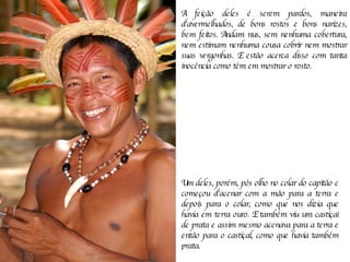 A feição deles é serem pardos, maneira d'avermelhados, de bons rostos e bons narizes, bem feitos. Andam nus, sem nenhuma cobertura, nem estimam nenhuma cousa cobrir nem mostrar suas vergonhas. E estão acerca disso com tanta inocência como têm em mostrar o rosto.  Um deles, porém, pôs olho no colar do capitão e começou d'acenar com a mão para a terra e depois para o colar, como que nos dizia que havia em terra ouro. E também viu um castiçal de prata e assim mesmo acenava para a terra e então para o castiçal, como que havia também prata.  