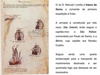 O rei D. Manuel I confia a  Vasco da Gama  o comando da primeira expedição à Índia.  A armada é constituída por três naus:  São Gabriel , onde seguia o capitão-mor; a  São Rafael , comandada por Paulo da Gama, e a  Bérrio , cujo capitão era Nicolau Coelho Seguia ainda uma quarta embarcação para o transporte de mantimentos destinada a ser queimada logo que deixasse de ser necessária. 