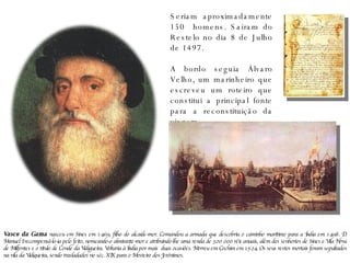 Seriam aproximadamente 150  homens. Saíram do Restelo no dia 8 de Julho de 1497. A bordo seguia Álvaro Velho, um marinheiro que escreveu um roteiro que constitui a principal fonte para a reconstituição da viagem. Vasco da Gama  nasceu em Sines em 1469, filho do alcaide-mor. Comandou a armada que descobriu o caminho marítimo para a Índia em 1498. D. Manuel I recompensá-lo-ia pelo feito, nomeando-o almirante-mor e atribuindo-lhe uma renda de 300 000 réis anuais, além dos senhorios de Sines e Vila Nova de Milfontes e o título de Conde da Vidigueira. Voltaria à Índia por mais  duas ocasiões. Morreu em Cochim em 1524. Os seus restos mortais foram sepultados na vila da Vidigueira, sendo trasladados no séc. XIX para o Mosteiro dos Jerónimos. 