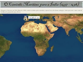 Após as Canárias, caiu um espesso nevoeiro. Os navios perderam-se uns dos outros e assim andaram durante 6 dias. Haviam combinado previamente que, numa eventualidade destas, deveriam seguir para Cabo Verde, onde se reagrupariam. A frota reuniu-se em Cabo Verde. Ocuparam-se a fazer pequenas reparações e em reabastecimentos: água doce, carne fresca e salgada. Zarparam a 3 de Agosto. Daqui navegarão 90 dias sem avistar terra! Finalmente, avistaram terra, lançando âncora na baía de Santa Helena, a 8 de Novembro. O território era habitado. Executaram-se trabalhos de manutenção. Um negro veio a bordo, enquanto alguns marinheiros exploravam terra firme junto à costa. Zarparam poucos dias após, rumo ao cabo da Boa Esperança. Passam o cabo sem problema (18 Nov.) e param na costa oriental africana, na Angra de S. Brás. É queimada a barca de mantimentos. Fazem contacto amigável com os negros. Trocam presentes. Os marinheiros compram um boi que assam na praia. Negros e brancos dançam e cantam. No final, alguns mal-entendidos obrigam o capitão a ordenar a retirada, não sem antes disparar os canhões como demonstração de força. Navegam num oceano desconhecido. São apanhados por forte temporal e forçados a andar à deriva, pois não podem içar as velas. Os marinheiros, amedrontados e impacientes, amotinam-se. Vasco da Gama reprime a revolta com pulso forte. No dia 25 de Dezembro, avistam uma terra a que chamam Natal. Poucos dias após, lançam âncora e descansam, numa região a que chamaram rio do Cobre, por causa da cor das águas. 2 de Março: chegam a Moçambique, onde encontram uma intensa actividade comercial desenvolvida pelos mouros.  O sultão local oferece ao Gama os serviços de um piloto. O capião-mor e Nicolau Coelho são atacados, quando se deslocavam num pequeno bote, obrigando Paulo da Gama a disparar os canhões. O rei de Melinde recebe os portugueses amistosamente e coloca ao serviço da armada um piloto, Ahmad ben Madjid, que os conduzirá a Calecute. Chegam a Calecute em 20 de Maio de 1498, sendo recebidos pelo samorim, a quem Vasco da Gama entregou  vários presente e uma carta de D. Manuel I, propondo uma aliança.  8 de Julho de 1497 