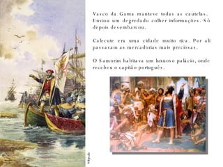Wikipedia Vasco da Gama manteve todas as cautelas.  Enviou um degredado colher informações. Só depois desembarcou. Calecute era uma cidade muito rica. Por ali passavam as mercadorias mais preciosas. O Samorim habitava um luxuoso palácio, onde recebeu o capitão português. 
