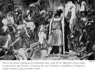 Wikipedia Vasco da Gama entregou ao Samorim uma carta de D. Manuel I, bem como os presentes que levava: 12 panos de cor, 4 barretes vermelhos, 6 chapéus, colares bacias, açúcar azeite e mel! 
