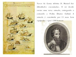 Vasco da Gama informa D. Manuel das dificuldades encontradas. O rei decide enviar uma nova armada, entregando o comando a  Pedro Álvares Cabral . A armada é constituída por 13 naus bem equipadas  e por 1 500 homens. 