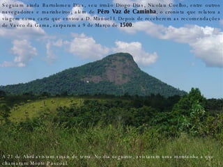 Seguiam ainda Bartolomeu Dias, seu irmão Diogo Dias, Nicolau Coelho, entre outros navegadores e marinheiros, além de  Pêro Vaz de Caminha , o cronista que relatou a viagem numa carta que enviou a D. Manuel I. Depois de receberem as recomendações de Vasco da Gama, zarparam a 9 de Março de  1500 . A 21 de Abril avistam sinais de terra. No dia seguinte, avistaram uma montanha a que chamaram Monte Pascoal. 