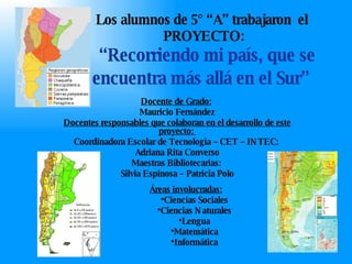 Los alumnos de 5° “A” trabajaron  el  PROYECTO:   “Recorriendo mi país, que se encuentra más allá en el Sur”   Docente de Grado:   Mauricio Fernández Docentes responsables que colaboran en el desarrollo de este proyecto:  Coordinadora Escolar de Tecnología – CET – INTEC :  Adriana Rita Converso Maestras Bibliotecarias :  Silvia Espinosa – Patricia Polo ,[object Object],[object Object],[object Object],[object Object],[object Object],[object Object]