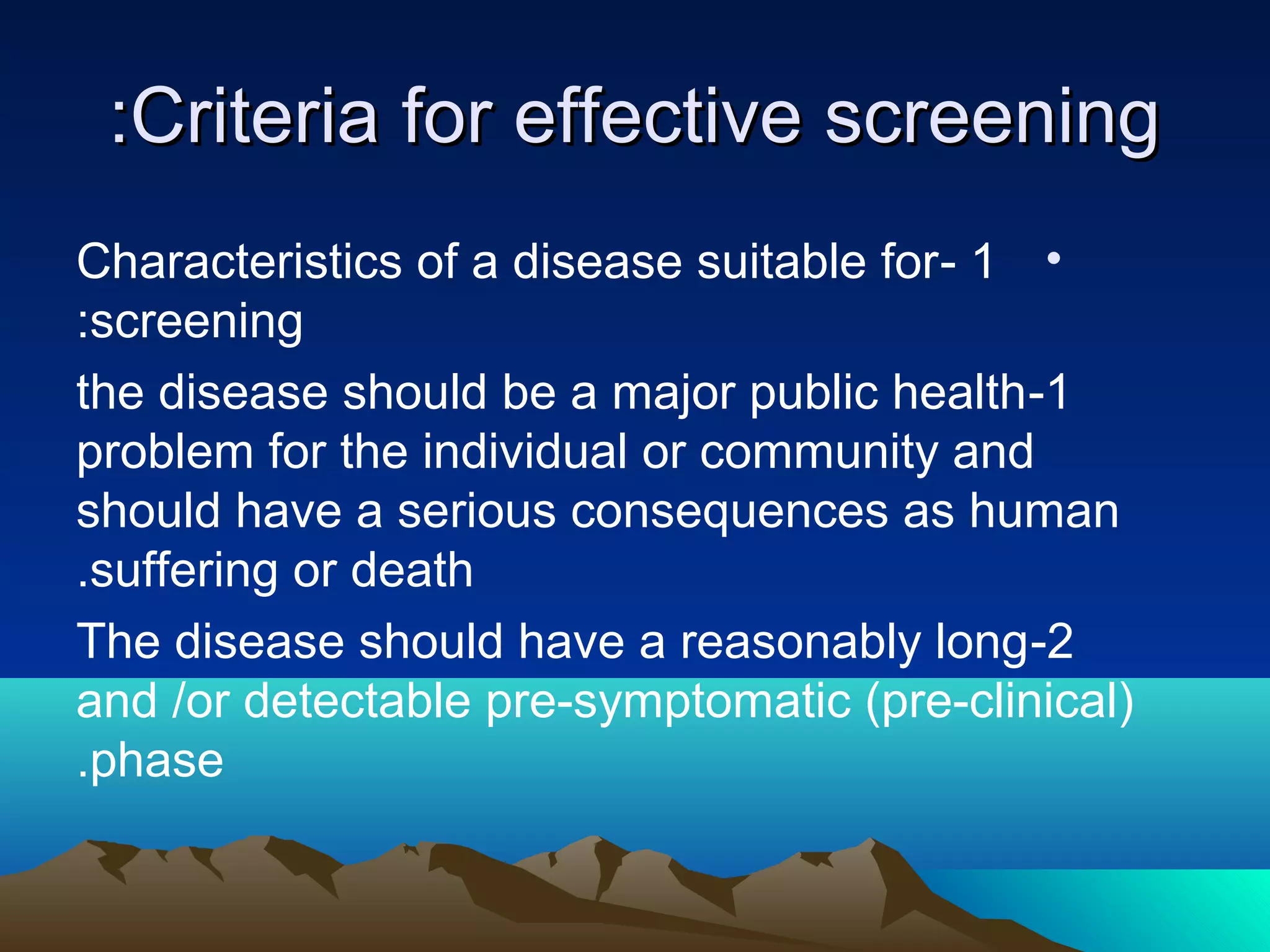Criteria for effective screeningCriteria for effective screening::
•1-Characteristics of a disease suitable for
screening:
1-the disease should be a major public health
problem for the individual or community and
should have a serious consequences as human
suffering or death.
2-The disease should have a reasonably long
and /or detectable pre-symptomatic (pre-clinical)
phase.
 