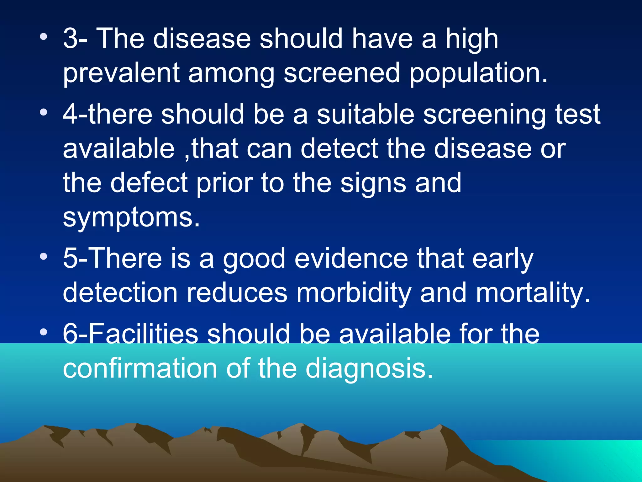 • 3- The disease should have a high
prevalent among screened population.
• 4-there should be a suitable screening test
available ,that can detect the disease or
the defect prior to the signs and
symptoms.
• 5-There is a good evidence that early
detection reduces morbidity and mortality.
• 6-Facilities should be available for the
confirmation of the diagnosis.
 