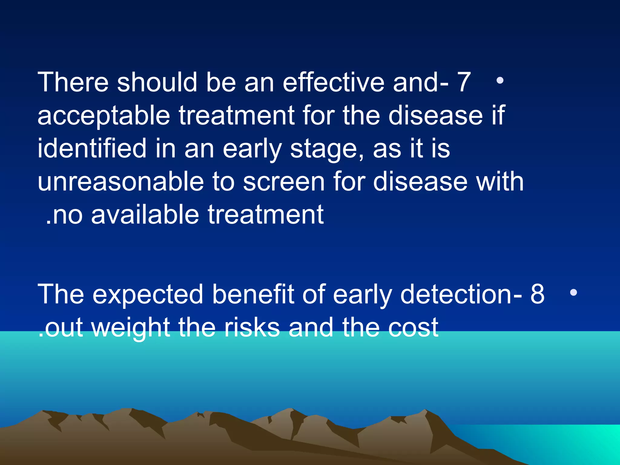 •7-There should be an effective and
acceptable treatment for the disease if
identified in an early stage, as it is
unreasonable to screen for disease with
no available treatment.
•8-The expected benefit of early detection
out weight the risks and the cost.
 
