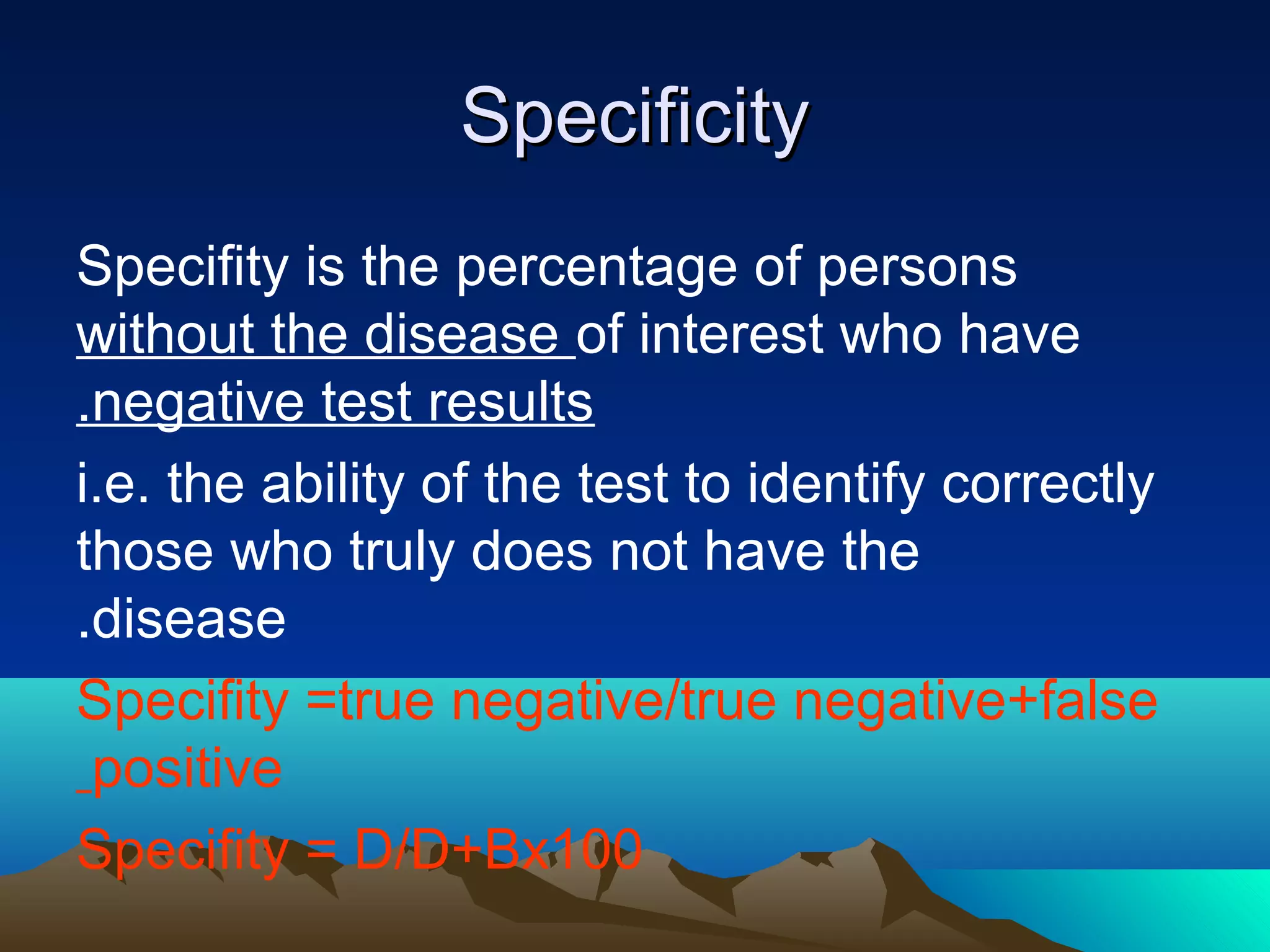 SpecificitySpecificity
Specifity is the percentage of persons
without the disease of interest who have
negative test results.
i.e. the ability of the test to identify correctly
those who truly does not have the
disease.
Specifity =true negative/true negative+false
positive
Specifity = D/D+Bx100
 
