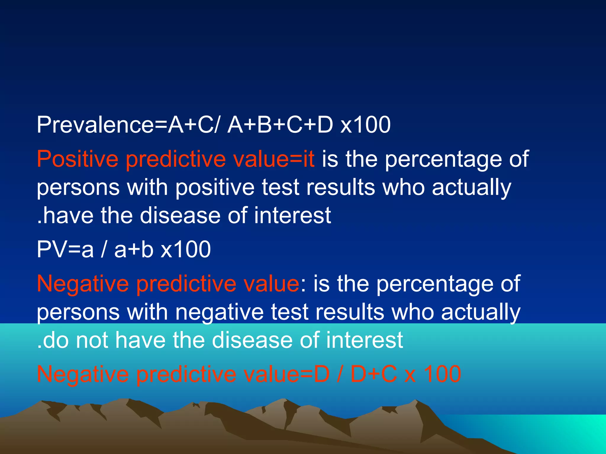Prevalence=A+C/ A+B+C+D x100
Positive predictive value=it is the percentage of
persons with positive test results who actually
have the disease of interest.
PV=a / a+b x100
Negative predictive value: is the percentage of
persons with negative test results who actually
do not have the disease of interest.
Negative predictive value=D / D+C x 100
 