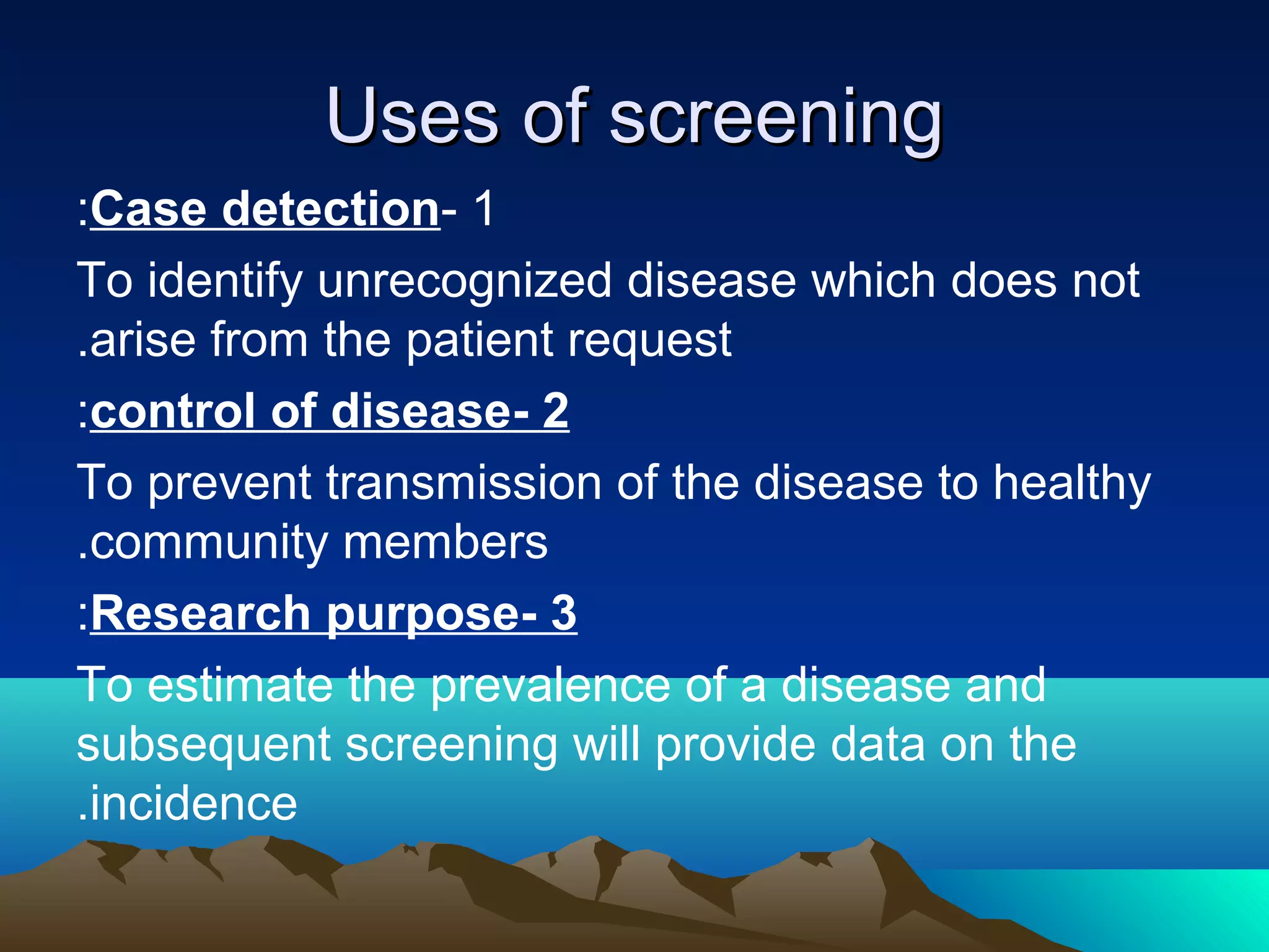 Uses of screeningUses of screening
1-Case detection:
To identify unrecognized disease which does not
arise from the patient request.
2-control of disease:
To prevent transmission of the disease to healthy
community members.
3-Research purpose:
To estimate the prevalence of a disease and
subsequent screening will provide data on the
incidence.
 