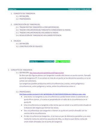 Tema 5.a                                                                           TANGENCIAS Y ENLACES .

   1. CONCEPTO DE TANGENCIA.
        1.1. DEFINICIÓN.
        1.2. PROPIEDADES.

   2. CONSTRUCCIÓN DE TANGENCIAS.
        2.1. TRAZAR RECTAS TANGENTES A CIRCUNFERENCIAS.
        2.2. TRAZAR CIRCUNFERENCIAS TANGENTES CONOCIENDO SU RADIO.
        2.3. TRAZAR CIRCUNFERENCIAS HALLANDO SU RADIO.
        2.4. RESOLUCIÓN DE TANGENCIAS APLICANDO POTENCIA.

   3. ENLACES
        3.1. DEFINICIÓN
        3.2. CONSTRUCCIÓN DE ENLACES




                           Tema 5.a             TANGENCIA Muy importante



1. CONCEPTO DE TANGENCIA.
       1.1. DEFINICIÓN. http://www.educared.org/wikiEducared/Tangencias.html
            Se dice que dos figuras planas son tangentes cuando sólo tienen un punto común, llamado
            punto de tangencia (T). Si se cortan en más de un punto se las denomina secante y si no se
            cortan son exteriores.
            Las tangencias pueden producirse entre circunferencias y rectas, entre polígonos y
            circunferencias, entre polígonos y rectas, entre circunferencias entre sí.

         1.2. PROPIEDADES.
              http://www.youtube.com/watch?v=iKH_Bg76WQU&list=PL72B67EA0DEE6785A&index=21&feature=plpp_video
                   Una recta r es tangente a una circunferencia cuando tienen entre sí solamente un
                    punto M en común, y la recta es perpendicular al radio de la circunferencia en el
                    punto M.
                   Una circunferencia es tangente a dos rectas que se cortan si su centro está situado en
                    la bisectriz del ángulo que forman las rectas.
                   Dos circunferencias son tangentes si tienen un punto en común alineado con los
                    centros de la circunferencia.
                   En dos circunferencias tangentes, si se traza un par de diámetros paralelos y se unen
                    mediante rectas los extremos opuestos de ellos, se observa que dichas rectas de
                    unión están alineadas con el punto de tangencia.
 