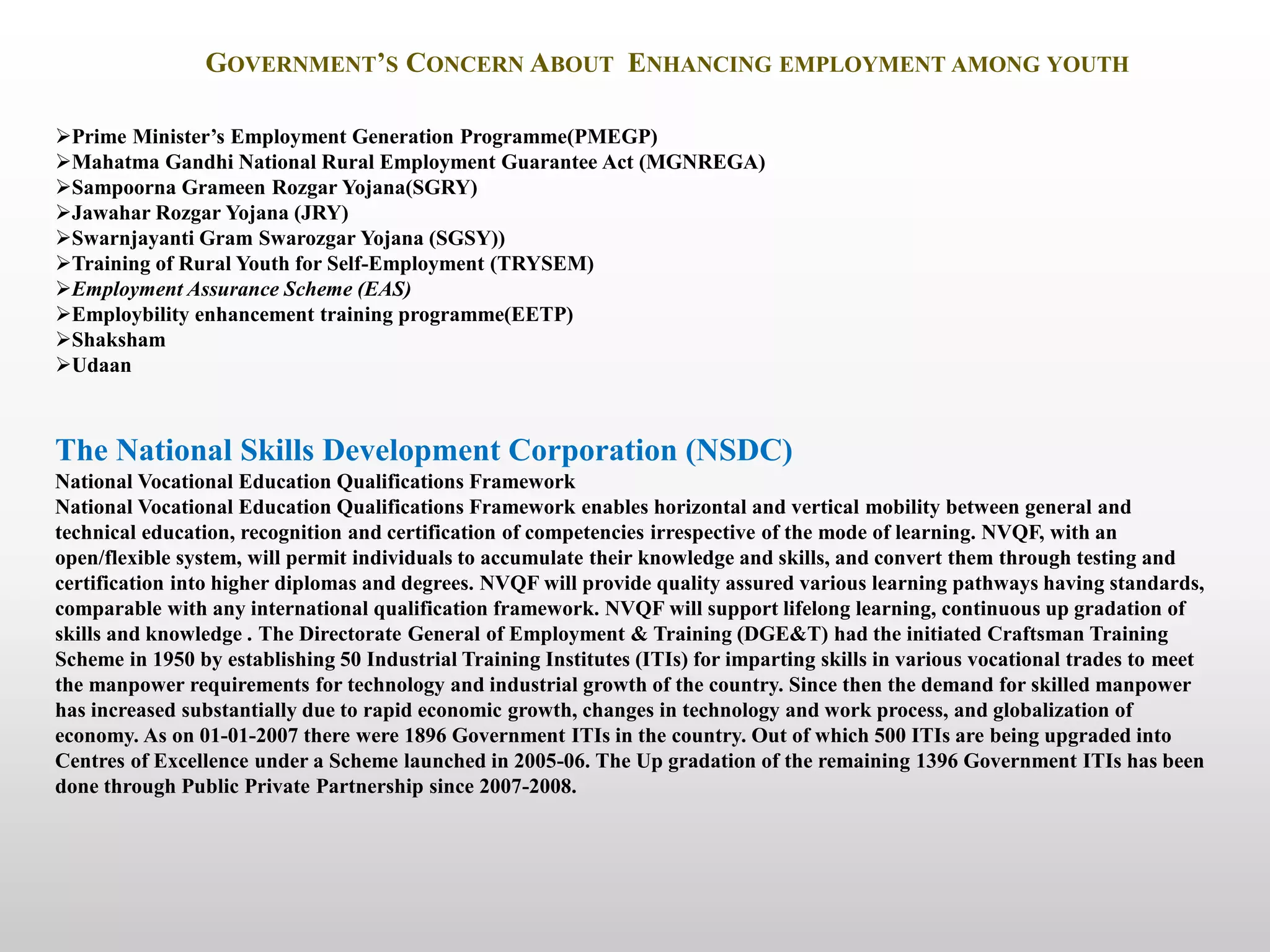 GOVERNMENT’S CONCERN ABOUT ENHANCING EMPLOYMENT AMONG YOUTH
The National Skills Development Corporation (NSDC)
National Vocational Education Qualifications Framework
National Vocational Education Qualifications Framework enables horizontal and vertical mobility between general and
technical education, recognition and certification of competencies irrespective of the mode of learning. NVQF, with an
open/flexible system, will permit individuals to accumulate their knowledge and skills, and convert them through testing and
certification into higher diplomas and degrees. NVQF will provide quality assured various learning pathways having standards,
comparable with any international qualification framework. NVQF will support lifelong learning, continuous up gradation of
skills and knowledge . The Directorate General of Employment & Training (DGE&T) had the initiated Craftsman Training
Scheme in 1950 by establishing 50 Industrial Training Institutes (ITIs) for imparting skills in various vocational trades to meet
the manpower requirements for technology and industrial growth of the country. Since then the demand for skilled manpower
has increased substantially due to rapid economic growth, changes in technology and work process, and globalization of
economy. As on 01-01-2007 there were 1896 Government ITIs in the country. Out of which 500 ITIs are being upgraded into
Centres of Excellence under a Scheme launched in 2005-06. The Up gradation of the remaining 1396 Government ITIs has been
done through Public Private Partnership since 2007-2008.
Prime Minister’s Employment Generation Programme(PMEGP)
Mahatma Gandhi National Rural Employment Guarantee Act (MGNREGA)
Sampoorna Grameen Rozgar Yojana(SGRY)
Jawahar Rozgar Yojana (JRY)
Swarnjayanti Gram Swarozgar Yojana (SGSY))
Training of Rural Youth for Self-Employment (TRYSEM)
Employment Assurance Scheme (EAS)
Employbility enhancement training programme(EETP)
Shaksham
Udaan
 