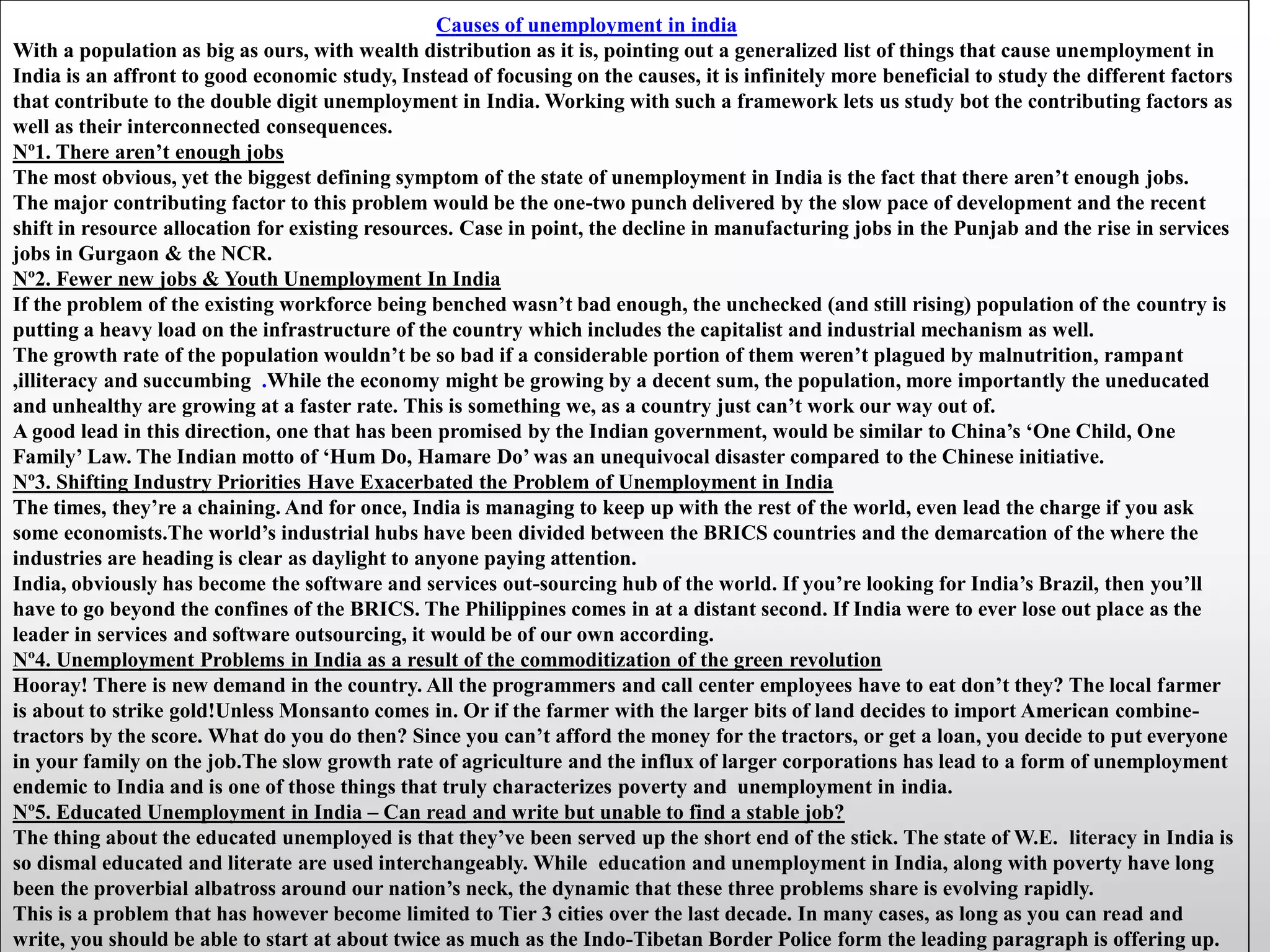 Causes of unemployment in india
With a population as big as ours, with wealth distribution as it is, pointing out a generalized list of things that cause unemployment in
India is an affront to good economic study, Instead of focusing on the causes, it is infinitely more beneficial to study the different factors
that contribute to the double digit unemployment in India. Working with such a framework lets us study bot the contributing factors as
well as their interconnected consequences.
Nº1. There aren’t enough jobs
The most obvious, yet the biggest defining symptom of the state of unemployment in India is the fact that there aren’t enough jobs.
The major contributing factor to this problem would be the one-two punch delivered by the slow pace of development and the recent
shift in resource allocation for existing resources. Case in point, the decline in manufacturing jobs in the Punjab and the rise in services
jobs in Gurgaon & the NCR.
Nº2. Fewer new jobs & Youth Unemployment In India
If the problem of the existing workforce being benched wasn’t bad enough, the unchecked (and still rising) population of the country is
putting a heavy load on the infrastructure of the country which includes the capitalist and industrial mechanism as well.
The growth rate of the population wouldn’t be so bad if a considerable portion of them weren’t plagued by malnutrition, rampant
,illiteracy and succumbing .While the economy might be growing by a decent sum, the population, more importantly the uneducated
and unhealthy are growing at a faster rate. This is something we, as a country just can’t work our way out of.
A good lead in this direction, one that has been promised by the Indian government, would be similar to China’s ‘One Child, One
Family’ Law. The Indian motto of ‘Hum Do, Hamare Do’ was an unequivocal disaster compared to the Chinese initiative.
Nº3. Shifting Industry Priorities Have Exacerbated the Problem of Unemployment in India
The times, they’re a chaining. And for once, India is managing to keep up with the rest of the world, even lead the charge if you ask
some economists.The world’s industrial hubs have been divided between the BRICS countries and the demarcation of the where the
industries are heading is clear as daylight to anyone paying attention.
India, obviously has become the software and services out-sourcing hub of the world. If you’re looking for India’s Brazil, then you’ll
have to go beyond the confines of the BRICS. The Philippines comes in at a distant second. If India were to ever lose out place as the
leader in services and software outsourcing, it would be of our own according.
Nº4. Unemployment Problems in India as a result of the commoditization of the green revolution
Hooray! There is new demand in the country. All the programmers and call center employees have to eat don’t they? The local farmer
is about to strike gold!Unless Monsanto comes in. Or if the farmer with the larger bits of land decides to import American combine-
tractors by the score. What do you do then? Since you can’t afford the money for the tractors, or get a loan, you decide to put everyone
in your family on the job.The slow growth rate of agriculture and the influx of larger corporations has lead to a form of unemployment
endemic to India and is one of those things that truly characterizes poverty and unemployment in india.
Nº5. Educated Unemployment in India – Can read and write but unable to find a stable job?
The thing about the educated unemployed is that they’ve been served up the short end of the stick. The state of W.E. literacy in India is
so dismal educated and literate are used interchangeably. While education and unemployment in India, along with poverty have long
been the proverbial albatross around our nation’s neck, the dynamic that these three problems share is evolving rapidly.
This is a problem that has however become limited to Tier 3 cities over the last decade. In many cases, as long as you can read and
write, you should be able to start at about twice as much as the Indo-Tibetan Border Police form the leading paragraph is offering up.
 
