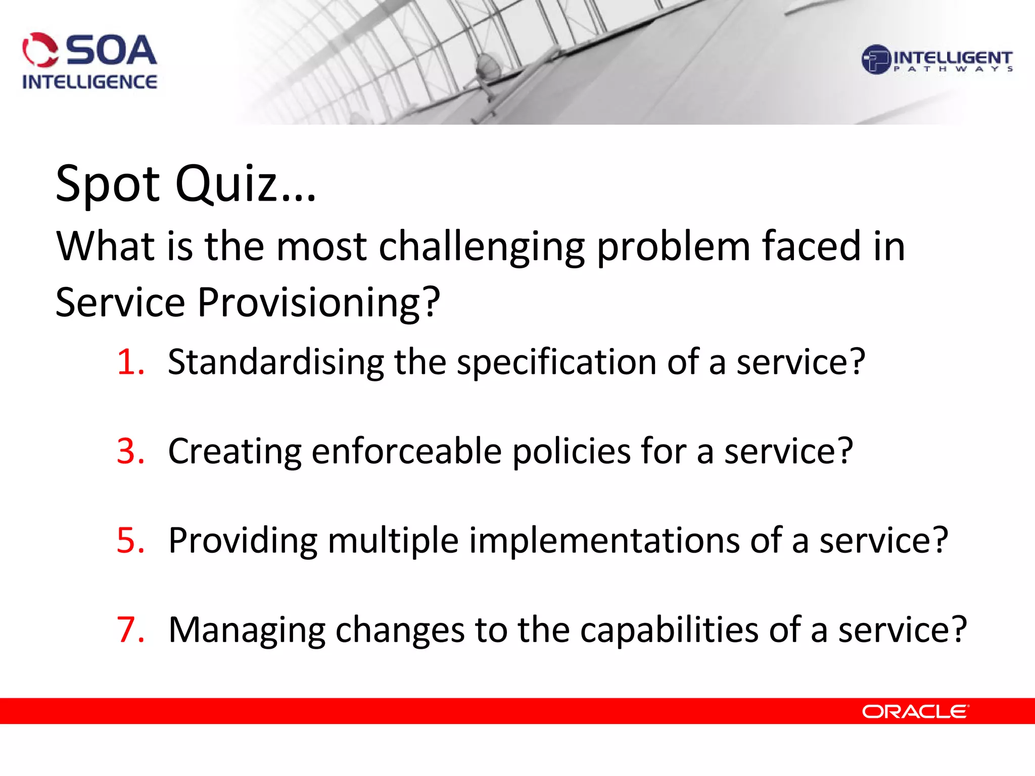 Spot Quiz… What is the most challenging problem faced in Service Provisioning? Standardising the specification of a service? Creating enforceable policies for a service?  Providing multiple implementations of a service?  Managing changes to the capabilities of a service? 