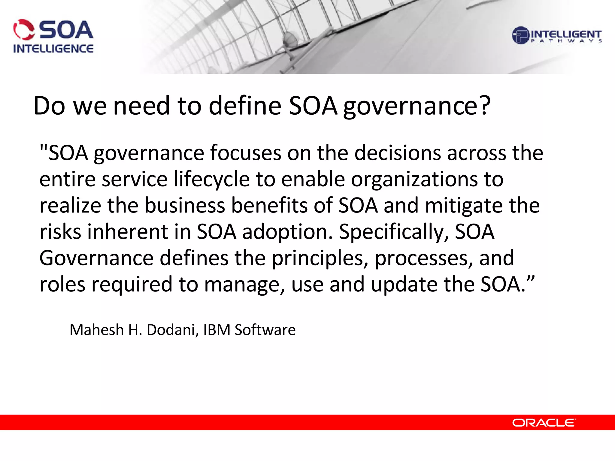 Do we need to define SOA governance? &quot;SOA governance focuses on the decisions across the entire service lifecycle to enable organizations to realize the business benefits of SOA and mitigate the risks inherent in SOA adoption. Specifically, SOA Governance defines the principles, processes, and roles required to manage, use and update the SOA.” Mahesh H. Dodani, IBM Software 