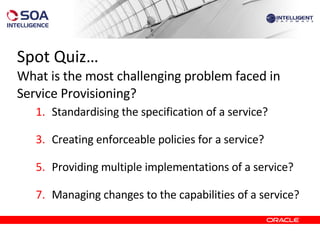Spot Quiz… What is the most challenging problem faced in Service Provisioning? Standardising the specification of a service? Creating enforceable policies for a service?  Providing multiple implementations of a service?  Managing changes to the capabilities of a service? 