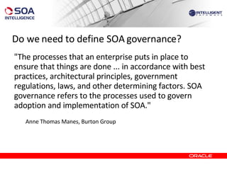 Do we need to define SOA governance? "The processes that an enterprise puts in place to ensure that things are done ... in accordance with best practices, architectural principles, government regulations, laws, and other determining factors. SOA governance refers to the processes used to govern adoption and implementation of SOA." Anne Thomas Manes, Burton Group 