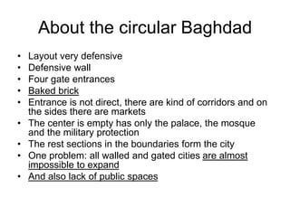 About the circular Baghdad
• Layout very defensive
• Defensive wall
• Four gate entrances
• Baked brick
• Entrance is not direct, there are kind of corridors and on
the sides there are markets
• The center is empty has only the palace, the mosque
and the military protection
• The rest sections in the boundaries form the city
• One problem: all walled and gated cities are almost
impossible to expand
• And also lack of public spaces
 