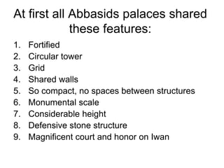 At first all Abbasids palaces shared
these features:
1. Fortified
2. Circular tower
3. Grid
4. Shared walls
5. So compact, no spaces between structures
6. Monumental scale
7. Considerable height
8. Defensive stone structure
9. Magnificent court and honor on Iwan
 