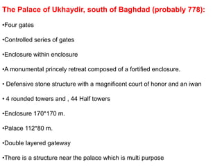 The Palace of Ukhaydir, south of Baghdad (probably 778):
•Four gates
•Controlled series of gates
•Enclosure within enclosure
•A monumental princely retreat composed of a fortified enclosure.
• Defensive stone structure with a magnificent court of honor and an iwan
• 4 rounded towers and , 44 Half towers
•Enclosure 170*170 m.
•Palace 112*80 m.
•Double layered gateway
•There is a structure near the palace which is multi purpose
 