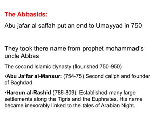 The Abbasids:
Abu jafar al saffah put an end to Umayyad in 750
They took there name from prophet mohammad’s
uncle Abbas
The second Islamic dynasty (flourished 750-950)
•Abu Ja‘far al-Mansur: (754-75) Second caliph and founder
of Baghdad.
•Haroun al-Rashid (786-809): Established many large
settlements along the Tigris and the Euphrates. His name
became inexorably linked to the tales of Arabian Night.
 