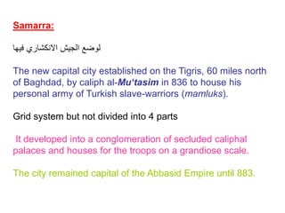 Samarra:
‫فيها‬ ‫االنكشاري‬ ‫الجيش‬ ‫لوضع‬
The new capital city established on the Tigris, 60 miles north
of Baghdad, by caliph al-Mu‘tasim in 836 to house his
personal army of Turkish slave-warriors (mamluks).
Grid system but not divided into 4 parts
It developed into a conglomeration of secluded caliphal
palaces and houses for the troops on a grandiose scale.
The city remained capital of the Abbasid Empire until 883.
 