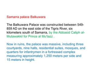 Samarra palace Balkuwara
The Balkuwara Palace was constructed between 549-
859 AD on the east side of the Tigris River, six
kilometers south of Samarra, by the Abbasid Caliph al-
Mutawakkil for Prince al Mu'tazz .
Now in ruins, the palace was massive, including three
courtyards, nine halls, residential suites, mosques, and
quarters for infantrymen in a fortressed complex
measuring approximately 1,250 meters per side and
15 meters in height.
 