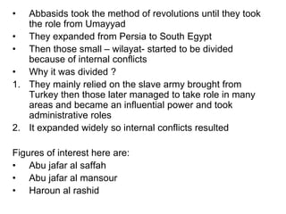 • Abbasids took the method of revolutions until they took
the role from Umayyad
• They expanded from Persia to South Egypt
• Then those small – wilayat- started to be divided
because of internal conflicts
• Why it was divided ?
1. They mainly relied on the slave army brought from
Turkey then those later managed to take role in many
areas and became an influential power and took
administrative roles
2. It expanded widely so internal conflicts resulted
Figures of interest here are:
• Abu jafar al saffah
• Abu jafar al mansour
• Haroun al rashid
 
