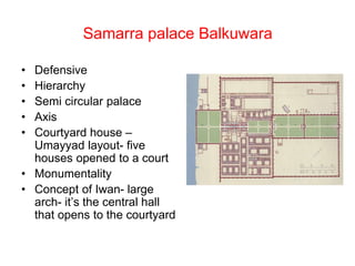 Samarra palace Balkuwara
• Defensive
• Hierarchy
• Semi circular palace
• Axis
• Courtyard house –
Umayyad layout- five
houses opened to a court
• Monumentality
• Concept of Iwan- large
arch- it’s the central hall
that opens to the courtyard
 