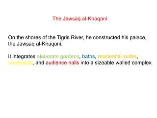 The Jawsaq al-Khaqani
On the shores of the Tigris River, he constructed his palace,
the Jawsaq al-Khaqani.
It integrates elaborate gardens, baths, residential suites,
courtyards, and audience halls into a sizeable walled complex.
 
