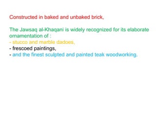 Constructed in baked and unbaked brick,
The Jawsaq al-Khaqani is widely recognized for its elaborate
ornamentation of :
- stucco and marble dadoes,
- frescoed paintings,
- and the finest sculpted and painted teak woodworking.
 