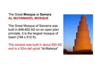 The Great Mosque at Samara
AL MUTAWAKEL MOSQUE
The Great Mosque of Samarra was
built in 848-852 AD on an open plan
principle, it is the largest mosque of
Islam (748 x 512 ft).
The minaret was built in about 850 AD
and is a 52m-tall spiral "al-Malwiya"
 