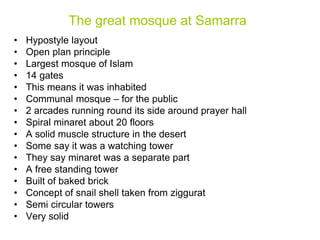 The great mosque at Samarra
• Hypostyle layout
• Open plan principle
• Largest mosque of Islam
• 14 gates
• This means it was inhabited
• Communal mosque – for the public
• 2 arcades running round its side around prayer hall
• Spiral minaret about 20 floors
• A solid muscle structure in the desert
• Some say it was a watching tower
• They say minaret was a separate part
• A free standing tower
• Built of baked brick
• Concept of snail shell taken from ziggurat
• Semi circular towers
• Very solid
 