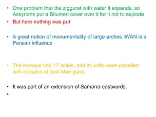 • One problem that the ziggurat with water it expands, so
Assyrians put a Bitumen cover over it for it not to explode
• But here nothing was put
• A great notion of monumentality of large arches IWAN is a
Persian influence
• The mosque had 17 aisles, and its walls were panelled
with mosaics of dark blue glass.
• It was part of an extension of Samarra eastwards.
•
 