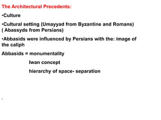 The Architectural Precedents:
•Culture
•Cultural setting (Umayyad from Byzantine and Romans)
( Abassyds from Persians)
•Abbasids were influenced by Persians with the: image of
the caliph
Abbasids = monumentality
Iwan concept
hierarchy of space- separation
.
 
