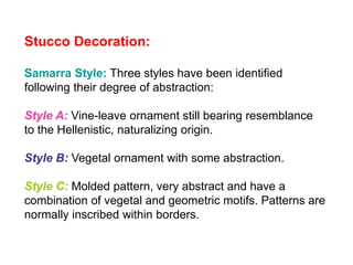 Stucco Decoration:
Samarra Style: Three styles have been identified
following their degree of abstraction:
Style A: Vine-leave ornament still bearing resemblance
to the Hellenistic, naturalizing origin.
Style B: Vegetal ornament with some abstraction.
Style C: Molded pattern, very abstract and have a
combination of vegetal and geometric motifs. Patterns are
normally inscribed within borders.
 