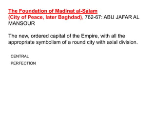 The Foundation of Madinat al-Salam
(City of Peace, later Baghdad), 762-67: ABU JAFAR AL
MANSOUR
The new, ordered capital of the Empire, with all the
appropriate symbolism of a round city with axial division.
CENTRAL
PERFECTION
 