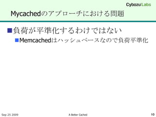 Mycachedのアプローチにおける問題

   負荷が平準化するわけではない
        Memcachedはハッシュベースなので負荷平準化




Sep 25 2009       A Better Cached    10
 