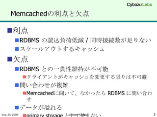 Memcachedの利点と欠点

   利点
        RDBMS の読込負荷低減 / 同時接続数が足りない
        スケールアウトするキャッシュ
   欠点
        RDBMS との一貫性維持が不可能
              クライアントがキャッシュを変更する限りは不可避
        問い合わせが複雑
              Memcachedに聞いて、なかったら RDBMS に問い合わ
               せ
        データが溢れる
Sep 25 2009              A Better Cached         2
 