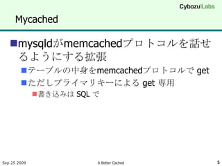 Mycached

   mysqldがmemcachedプロトコルを話せ
    るようにする拡張
        テーブルの中身をmemcachedプロトコルで get
        ただしプライマリキーによる get 専用
              書き込みは SQL で




Sep 25 2009              A Better Cached   5
 