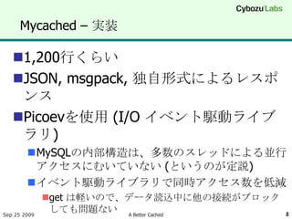 Mycached – 実装

   1,200行くらい
   JSON, msgpack, 独自形式によるレスポ
    ンス
   Picoevを使用 (I/O イベント駆動ライブ
    ラリ)
        MySQLの内部構造は、多数のスレッドによる並行
         アクセスにむいていない (というのが定説)
        イベント駆動ライブラリで同時アクセス数を低減
              get は軽いので、データ読込中に他の接続がブロック
Sep 25 2009
               しても問題ない A Better Cached      8
 