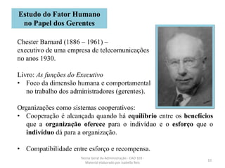 10
Teoria Geral da Administração - CAD 103 -
Material elaborado por Isabella Reis
Chester Barnard (1886 – 1961) –
executivo de uma empresa de telecomunicações
no anos 1930.
Livro: As funções do Executivo
• Foco da dimensão humana e comportamental
no trabalho dos administradores (gerentes).
Organizações como sistemas cooperativos:
• Cooperação é alcançada quando há equilíbrio entre os benefícios
que a organização oferece para o indivíduo e o esforço que o
indivíduo dá para a organização.
• Compatibilidade entre esforço e recompensa.
Estudo do Fator Humano
no Papel dos Gerentes
 