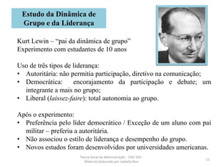 11
Teoria Geral da Administração - CAD 103 -
Material elaborado por Isabella Reis
Kurt Lewin – “pai da dinâmica de grupo”
Experimento com estudantes de 10 anos
Uso de três tipos de liderança:
• Autoritária: não permitia participação, diretivo na comunicação;
• Democrática: encorajamento da participação e debate; um
integrante a mais no grupo;
• Liberal (laissez-faire): total autonomia ao grupo.
Após o experimento:
• Preferência pelo líder democrático / Exceção de um aluno com pai
militar – preferiu a autoritária.
• Não associou o estilo de liderança e desempenho do grupo.
• Novos estudos foram desenvolvidos por universidades americanas.
Estudo da Dinâmica de
Grupo e da Liderança
 