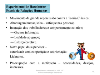 • Movimento de grande repercussão contra a Teoria Clássica;
• Abordagem humanística – enfoque nas pessoas;
• Interação dos trabalhadores e comportamento coletivo;
― Grupos informais;
― Lealdade ao grupo;
― Esforço coletivo.
• Novo papel do supervisor –
autoridade com cooperação e coordenação:
Liderança.
• Preocupação com a motivação – necessidades, desejos,
interesses.
Teoria Geral da Administração - CAD 103 -
Material elaborado por Isabella Reis
12
Experimento de Hawthorne –
Escola de Relações Humanas
 