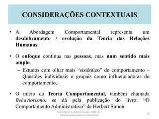 • A Abordagem Comportamental representa um
desdobramento / evolução da Teoria das Relações
Humanas.
• O enfoque continua nas pessoas, mas num sentido mais
amplo.
– Estudos com olhar mais “sistêmico” do comportamento –
Questões individuais e grupais como influenciadoras do
comportamento.
• O início da Teoria Comportamental, também chamada
Behaviorismo, se dá pela publicação do livro: “O
Comportamento Administrativo” de Herbert Simon.
Teoria Geral da Administração - CAD 103 -
Material elaborado por Isabella Reis
13
CONSIDERAÇÕES CONTEXTUAIS
 