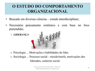 • Baseado em diversas ciências – estudo interdisciplinar;
• Necessário pensamento sistêmico e com base no foco
pretendido;
– LIDERANÇA
o Psicologia ... Motivações e habilidades do líder.
o Sociologia ... Processo social – missão/tarefa, motivações dos
liderados, contexto social.
Teoria Geral da Administração - CAD 103 -
Material elaborado por Isabella Reis
18
O ESTUDO DO COMPORTAMENTO
ORGANIZACIONAL
 